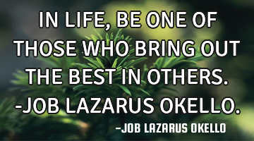 IN LIFE, BE ONE OF THOSE WHO BRING OUT THE BEST IN OTHERS.-JOB LAZARUS OKELLO.