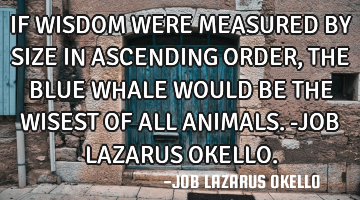 IF WISDOM WERE MEASURED BY SIZE IN ASCENDING ORDER, THE BLUE WHALE WOULD BE THE WISEST OF ALL ANIMAL
