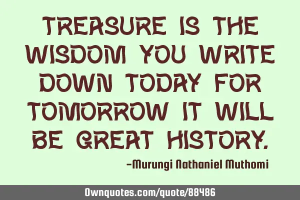 Treasure is the wisdom you write down today, for tomorrow it will be a great