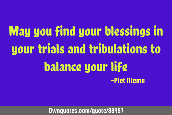 May you find your blessings in your trials and tribulations to balance your