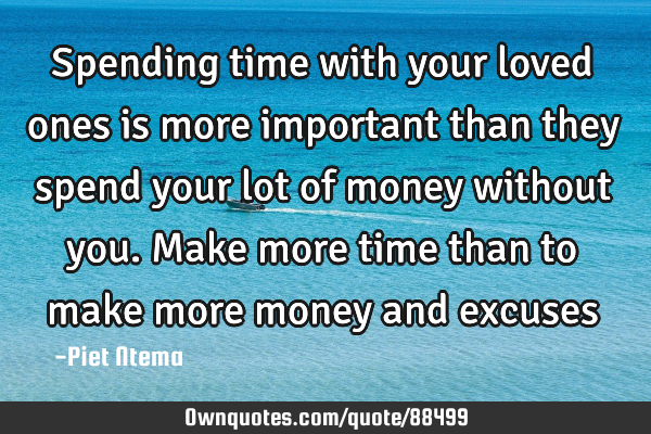 Spending time with your loved ones is more important than they spend your lot of money without you.