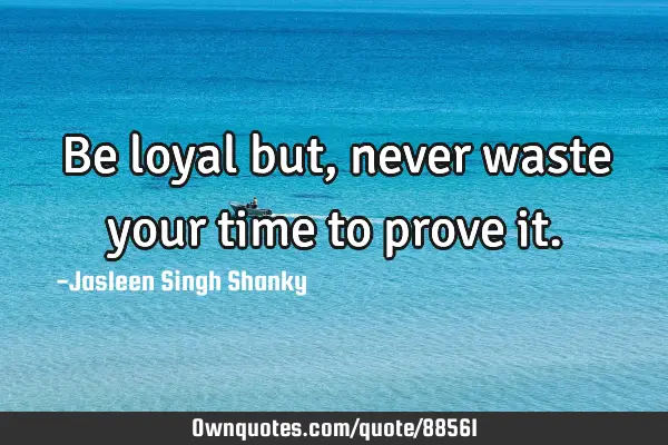 Be loyal but, never waste your time to prove