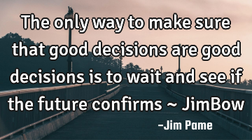 The only way to make sure that good decisions are good decisions is to wait and see if the future