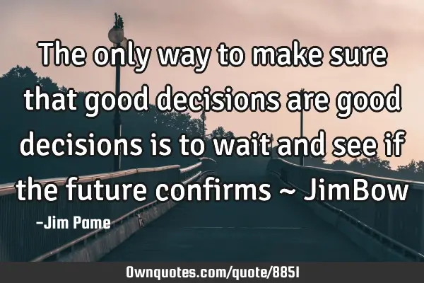 The only way to make sure that good decisions are good decisions is to wait and see if the future