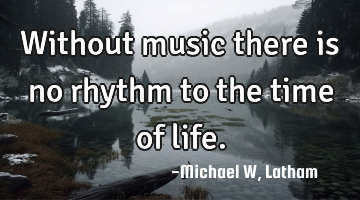 Without music there is no rhythm to the time of life.