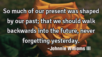 So much of our present was shaped by our past; that we should walk backwards into the future, never