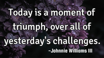 Today is a moment of triumph, over all of yesterday