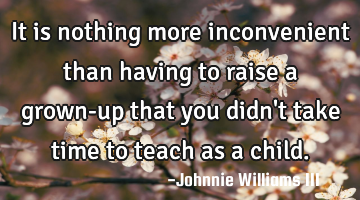It is nothing more inconvenient than having to raise a grown-up that you didn
