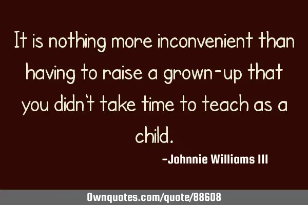 It is nothing more inconvenient than having to raise a grown-up that you didn
