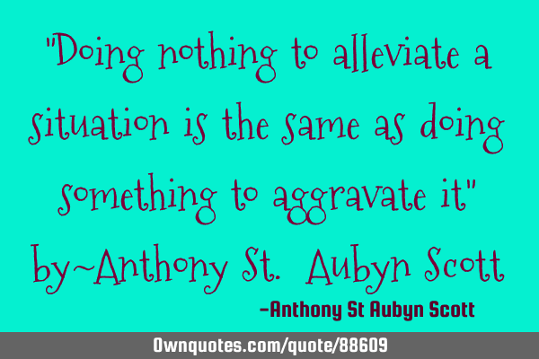 "Doing nothing to alleviate a situation is the same as doing something to aggravate it" by~Anthony S