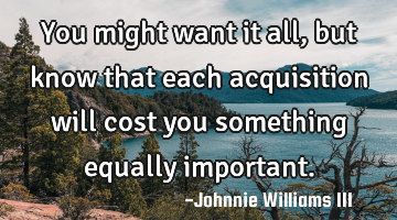 You might want it all, but know that each acquisition will cost you something equally important.