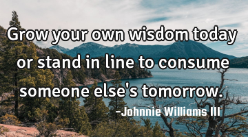 Grow your own wisdom today or stand in line to consume someone else
