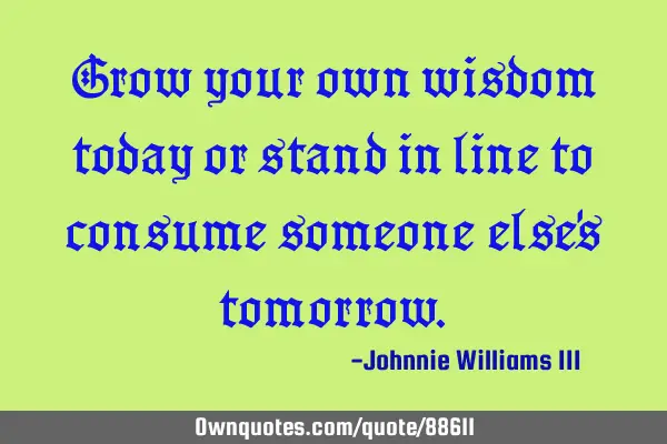 Grow your own wisdom today or stand in line to consume someone else