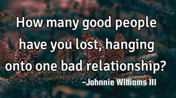 How many good people have you lost, hanging onto one bad relationship?