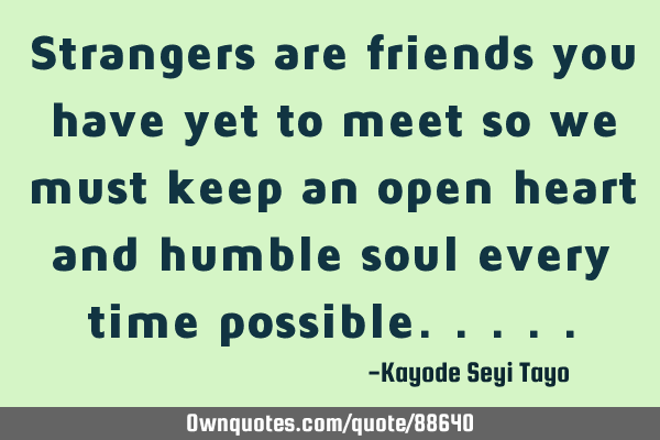 Strangers are friends you have yet to meet so we must keep an open heart and humble soul every time