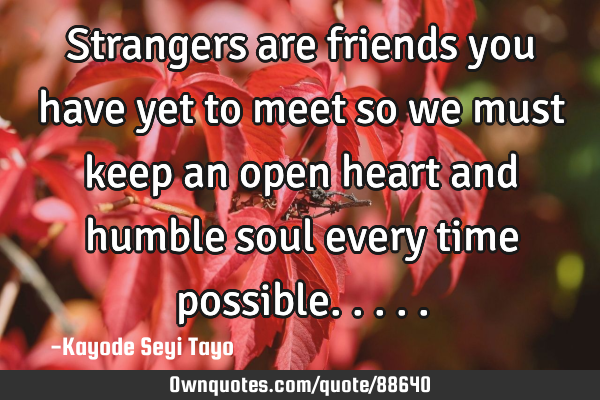 Strangers are friends you have yet to meet so we must keep an open heart and humble soul every time