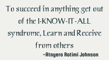 To succeed in anything get out of the I-KNOW-IT-ALL syndrome, Learn and Receive from