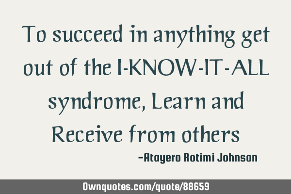To succeed in anything get out of the I-KNOW-IT-ALL syndrome, Learn and Receive from