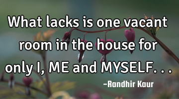 What lacks is one vacant room in the house for only I,ME and MYSELF...