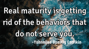 Real maturity is getting rid of the behaviors that do not serve you.