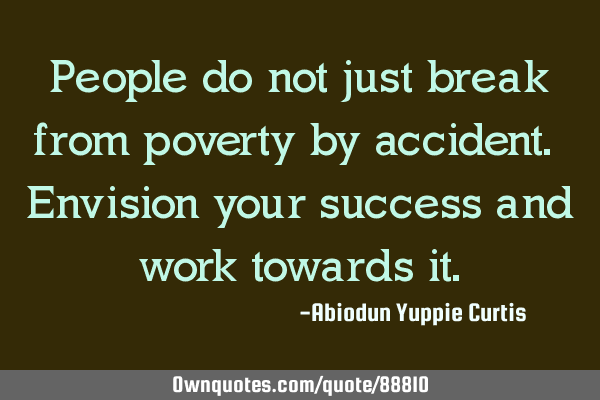 People do not just break from poverty by accident. Envision your success and work towards