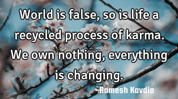 World is false, so is life a recycled process of karma. We own nothing, everything is changing.