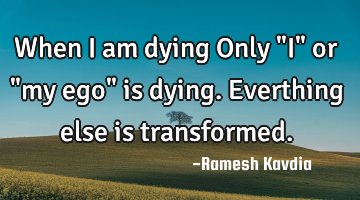 When I am dying Only "I" or "my ego" is dying. Everthing else is transformed.