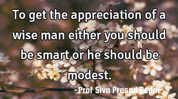 To get the appreciation of a wise man either you should be smart or he should be modest.