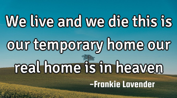 We live and we die this is our temporary home our real home is in heaven