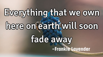 Everything that we own here on earth will soon fade away