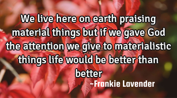 We live here on earth praising material things but if we gave God the attention we give to