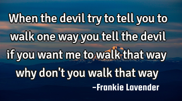 When the devil try to tell you to walk one way you tell the devil if you want me to walk that way