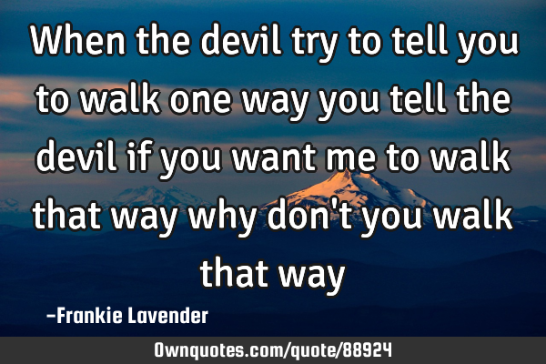 When the devil try to tell you to walk one way you tell the devil if you want me to walk that way