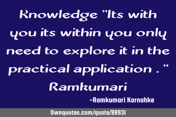 Knowledge "Its with you its within you only need to explore it in the practical application ." R