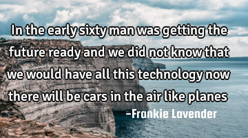 In the early sixty man was getting the future ready and we did not know that we would have all this