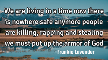 We are living in a time now there is nowhere safe anymore people are killing, rapping and stealing