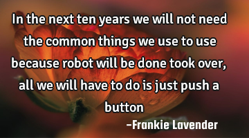 In the next ten years we will not need the common things we use to use because robot will be done