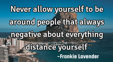 Never allow yourself to be around people that always negative about everything distance yourself