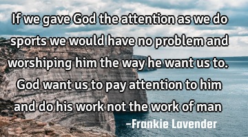 If we gave God the attention as we do sports we would have no problem and worshiping him the way he