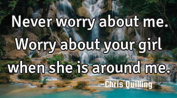 Never worry about me. Worry about your girl when she is around me.