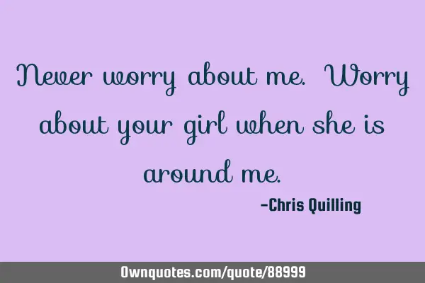 Never worry about me. Worry about your girl when she is around