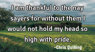 I am thankful to the nay sayers for without them I would not hold my head so high with