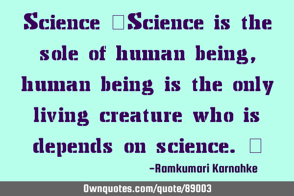 Science "Science is the sole of human being, human being is the only living creature who is depends