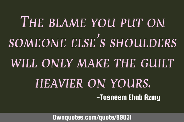 The blame you put on someone else