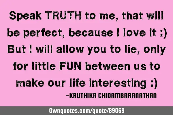 Speak TRUTH to me,that will be perfect,because I love it :) But I will allow you to lie,only for