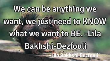 We can be anything we want, we just need to KNOW what we want to BE. -Lila Bakhshi-Dezfouli