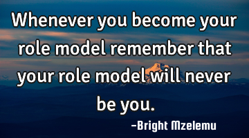 Whenever you become your role model remember that your role model will never be you.
