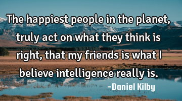 The happiest people in the planet, truly act on what they think is right, that my friends is what I