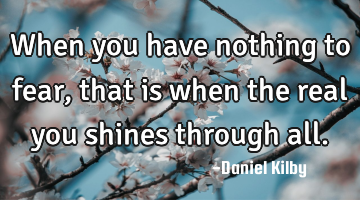 When you have nothing to fear, that is when the real you shines through all.