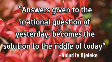 "Answers given to the irrational question of yesterday, becomes the solution to the riddle of today"